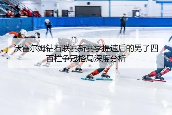 沃霍尔姆钻石联赛新赛季提速后的男子四百栏争冠格局深度分析